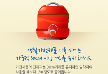 생활가전제품 사용 시에는 가급적 30cm 이상 거리를 유지 하세요. 가전제품의 전자파는 30cm거리를 유지하면 밀착하여 사용할 때보다 1/10 정도로 줄어듭니다.