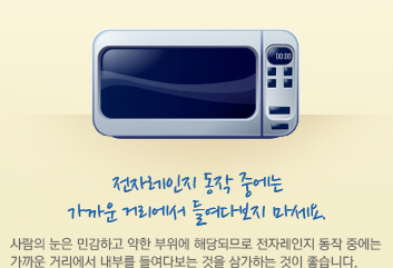 전자레인지 동작 중에는 가까운 거리에서 들여다보지 마세요. 사람의 눈은 민감하고 약한 부위에 해당되므로 전자레인지 동작 중에는 가까운 거리에서 내부를 들여다보는 것을 삼가하는 것이 좋습니다.