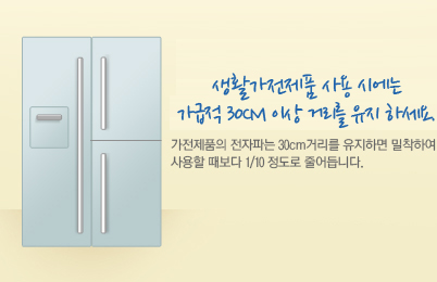 생활가전제품 사용 시에는 가급적 30cm 이상 거리를 유지 하세요. 가전제품의 전자파는 30cm거리를 유지하면 밀착하여 사용할 때보다 1/10 정도로 줄어듭니다.