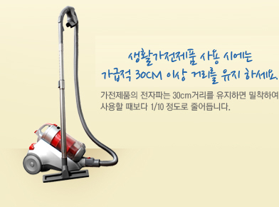 생활가전제품 사용 시에는 가급적 30cm 이상 거리를 유지 하세요. 가전제품의 전자파는 30cm거리를 유지하면 밀착하여 사용할 때보다 1/10 정도로 줄어듭니다.