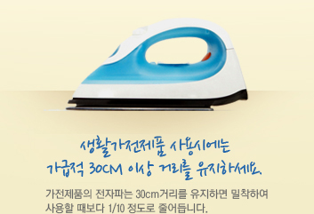 생활가전제품 사용 시에는 가급적 30cm 이상 거리를 유지 하세요. 가전제품의 전자파는 30cm거리를 유지하면 밀착하여 사용할 때보다 1/10 정도로 줄어듭니다.