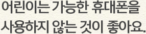 어린이는 가능한 휴대폰을 사용하지 않는 것이 좋아요.