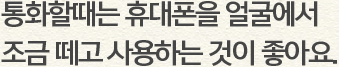 통화할때는 휴대폰을 얼굴에서 조금 떼고 사용하는 것이 좋아요.