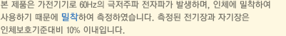 본 제품은 가전기기로 60Hz의 극저주파 전자파가 발생하며, 인체에 밀착하여 사용하기 때문에 밀착하여 측정하였습니다. 측정된 전기장과 자기장은 인체보호기준대비 10% 이내입니다.
