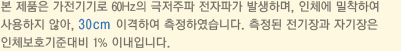 본 제품은 가전기기로 60Hz의 극저주파 전자파가 발생하며, 인체에 밀착하여 사용하지 않아, 30cm 이격하여 측정하였습니다. 측정된 전기장과 자기장은 인체보호기준대비 1% 이내입니다.
