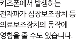 키즈폰에서 발생하는 전자파가 심장보조장치 등 의료보조장치의 동작에 영향을 줄 수도 있습니다.