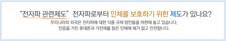 '전자파 관련제도' - 전자파로부터 인체를 보호하기 위한 제도가 있나요? 우리나라와 외국은 전자파에 대한 각종 규제 방안들을 마련해 놓고 있습니다. 인증을 거친 휴대폰과 가전제품 등은 인체에 해가 없고 안전합니다.