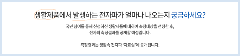 생활제품에서 발생하는 전자파가 얼마나 나오는지 궁금하세요? 국민 참여를 통해 신청하신 생활제품에 대하여 측정대상을 선정한 후, 전자파 측정결과를 공개할 예정입니다. 측정결과는 생활속전자파 '자료실'에 공객됩니다.